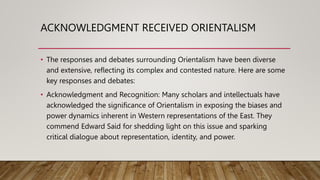 ACKNOWLEDGMENT RECEIVED ORIENTALISM
• The responses and debates surrounding Orientalism have been diverse
and extensive, reflecting its complex and contested nature. Here are some
key responses and debates:
• Acknowledgment and Recognition: Many scholars and intellectuals have
acknowledged the significance of Orientalism in exposing the biases and
power dynamics inherent in Western representations of the East. They
commend Edward Said for shedding light on this issue and sparking
critical dialogue about representation, identity, and power.
 