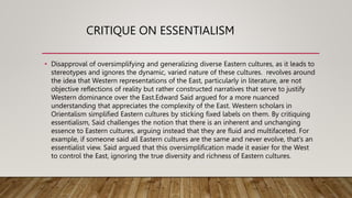 CRITIQUE ON ESSENTIALISM
• Disapproval of oversimplifying and generalizing diverse Eastern cultures, as it leads to
stereotypes and ignores the dynamic, varied nature of these cultures. revolves around
the idea that Western representations of the East, particularly in literature, are not
objective reflections of reality but rather constructed narratives that serve to justify
Western dominance over the East.Edward Said argued for a more nuanced
understanding that appreciates the complexity of the East. Western scholars in
Orientalism simplified Eastern cultures by sticking fixed labels on them. By critiquing
essentialism, Said challenges the notion that there is an inherent and unchanging
essence to Eastern cultures, arguing instead that they are fluid and multifaceted. For
example, if someone said all Eastern cultures are the same and never evolve, that’s an
essentialist view. Said argued that this oversimplification made it easier for the West
to control the East, ignoring the true diversity and richness of Eastern cultures.
 