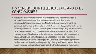 HIS CONCEPT OF INTELLECTUAL EXILE AND EXILIC
CONSCIOUSNESS
• Intellectual exile refers to scholars or intellectuals who feel marginalized or
excluded from mainstream discourse due to their cultural or ethnic
backgrounds.For example, imagine a Middle Eastern scholar who wants to
contribute to the field of Orientalism, which focuses on studying the East from a
Western perspective. However, their insights and knowledge may be disregarded
because they are not part of the dominant Western academic tradition. This
creates a sense of intellectual exile, where their voice is not fully recognized or
valued.Edward Said himself experienced intellectual exile as a Palestinian-
American scholar. His work challenged the Orientalist discourse that portrayed
the East as exotic, inferior, or dangerous. By offering a different perspective, he
faced resistance and was often marginalized within the academic community.
 