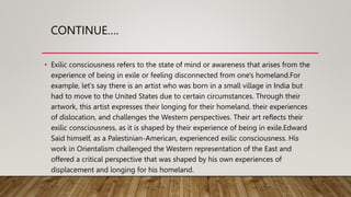 CONTINUE….
• Exilic consciousness refers to the state of mind or awareness that arises from the
experience of being in exile or feeling disconnected from one's homeland.For
example, let's say there is an artist who was born in a small village in India but
had to move to the United States due to certain circumstances. Through their
artwork, this artist expresses their longing for their homeland, their experiences
of dislocation, and challenges the Western perspectives. Their art reflects their
exilic consciousness, as it is shaped by their experience of being in exile.Edward
Said himself, as a Palestinian-American, experienced exilic consciousness. His
work in Orientalism challenged the Western representation of the East and
offered a critical perspective that was shaped by his own experiences of
displacement and longing for his homeland.
 