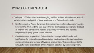 IMPACT OF ORIENTALISM
• The impact of Orientalism is wide-ranging and has influenced various aspects of
society, culture, and politics. Some key impacts of Orientalism include:
1. Reinforcement of Power Dynamics: Orientalism has reinforced power dynamics
between the West and the East by portraying the West as superior and the East
as inferior. This perpetuates notions of cultural, economic, and political
hegemony, shaping global power relations.
2. Colonialism and Imperialism: Orientalist discourse provided intellectual
justification for colonialism and imperialism by depicting colonized peoples as
exotic, primitive, and in need of Western intervention. This contributed to the
subjugation and exploitation of non-Western societies by European powers.
 