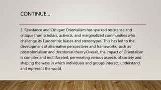 CONTINUE…
3. Resistance and Critique: Orientalism has sparked resistance and
critique from scholars, activists, and marginalized communities who
challenge its Eurocentric biases and stereotypes. This has led to the
development of alternative perspectives and frameworks, such as
postcolonialism and decolonial theory.Overall, the impact of Orientalism
is complex and multifaceted, permeating various aspects of society and
shaping the ways in which individuals and groups interact, understand,
and represent the world.
 