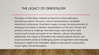 THE LEGACY OF ORIENTALISM
• The legacy of Orientalism extends far beyond its initial publication,
permeating academic discourse, cultural representations, and global
interactions.Furthermore, Orientalism’s legacy includes the deconstruction of
stereotypes and biases in Western representations of the East. Scholars and
activists continue to challenge Orientalist tropes, advocating for more
nuanced and inclusive portrayals of non-Western cultures and peoples.
Additionally, the critique of Orientalism has inspired political activism and
social movements aimed at challenging systems of oppression and inequality,
drawing on insights from Orientalist critique to advocate for social justice,
human rights, and decolonization.
 