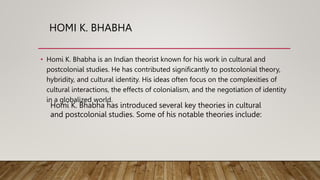HOMI K. BHABHA
• Homi K. Bhabha is an Indian theorist known for his work in cultural and
postcolonial studies. He has contributed significantly to postcolonial theory,
hybridity, and cultural identity. His ideas often focus on the complexities of
cultural interactions, the effects of colonialism, and the negotiation of identity
in a globalized world.
Homi K. Bhabha has introduced several key theories in cultural
and postcolonial studies. Some of his notable theories include:
 