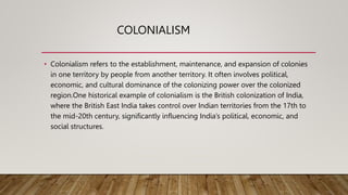 COLONIALISM
• Colonialism refers to the establishment, maintenance, and expansion of colonies
in one territory by people from another territory. It often involves political,
economic, and cultural dominance of the colonizing power over the colonized
region.One historical example of colonialism is the British colonization of India,
where the British East India takes control over Indian territories from the 17th to
the mid-20th century, significantly influencing India’s political, economic, and
social structures.
 