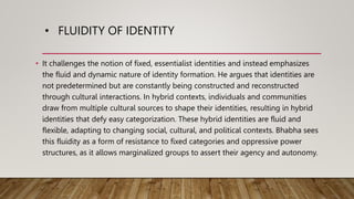 • FLUIDITY OF IDENTITY
• It challenges the notion of fixed, essentialist identities and instead emphasizes
the fluid and dynamic nature of identity formation. He argues that identities are
not predetermined but are constantly being constructed and reconstructed
through cultural interactions. In hybrid contexts, individuals and communities
draw from multiple cultural sources to shape their identities, resulting in hybrid
identities that defy easy categorization. These hybrid identities are fluid and
flexible, adapting to changing social, cultural, and political contexts. Bhabha sees
this fluidity as a form of resistance to fixed categories and oppressive power
structures, as it allows marginalized groups to assert their agency and autonomy.
 