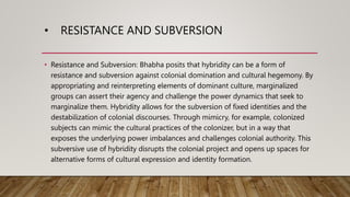 • RESISTANCE AND SUBVERSION
• Resistance and Subversion: Bhabha posits that hybridity can be a form of
resistance and subversion against colonial domination and cultural hegemony. By
appropriating and reinterpreting elements of dominant culture, marginalized
groups can assert their agency and challenge the power dynamics that seek to
marginalize them. Hybridity allows for the subversion of fixed identities and the
destabilization of colonial discourses. Through mimicry, for example, colonized
subjects can mimic the cultural practices of the colonizer, but in a way that
exposes the underlying power imbalances and challenges colonial authority. This
subversive use of hybridity disrupts the colonial project and opens up spaces for
alternative forms of cultural expression and identity formation.
 