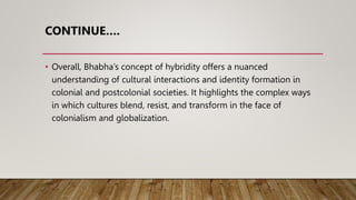 CONTINUE….
• Overall, Bhabha’s concept of hybridity offers a nuanced
understanding of cultural interactions and identity formation in
colonial and postcolonial societies. It highlights the complex ways
in which cultures blend, resist, and transform in the face of
colonialism and globalization.
 