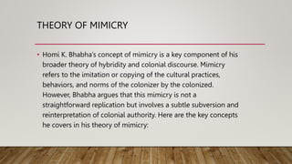 THEORY OF MIMICRY
• Homi K. Bhabha’s concept of mimicry is a key component of his
broader theory of hybridity and colonial discourse. Mimicry
refers to the imitation or copying of the cultural practices,
behaviors, and norms of the colonizer by the colonized.
However, Bhabha argues that this mimicry is not a
straightforward replication but involves a subtle subversion and
reinterpretation of colonial authority. Here are the key concepts
he covers in his theory of mimicry:
 