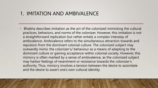 1. IMITATION AND AMBIVALENCE
• Bhabha describes imitation as the act of the colonized mimicking the cultural
practices, behaviors, and norms of the colonizer. However, this imitation is not
a straightforward replication but rather entails a complex interplay of
ambivalence. Ambivalence refers to the simultaneous attraction towards and
repulsion from the dominant colonial culture. The colonized subject may
outwardly mimic the colonizer’s/ behaviour as a means of adapting to the
dominant culture or gaining acceptance within colonial society. However, this
mimicry is often marked by a sense of ambivalence, as the colonized subject
may harbor feelings of resentment or resistance towards the colonizer’s
authority. Thus, mimicry involves a tension between the desire to assimilate
and the desire to assert one’s own cultural identity.
 