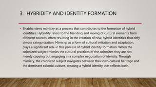 3. HYBRIDITY AND IDENTITY FORMATION
• Bhabha views mimicry as a process that contributes to the formation of hybrid
identities. Hybridity refers to the blending and mixing of cultural elements from
different sources, often resulting in the creation of new, hybrid identities that defy
simple categorization. Mimicry, as a form of cultural imitation and adaptation,
plays a significant role in this process of hybrid identity formation. When the
colonized subject mimics the cultural practices of the colonizer, they are not
merely copying but engaging in a complex negotiation of identity. Through
mimicry, the colonized subject navigates between their own cultural heritage and
the dominant colonial culture, creating a hybrid identity that reflects both.
 