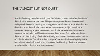 THE “ALMOST BUT NOT QUITE”
• Bhabha famously describes mimicry as the “almost but not quite” replication of
the colonizer’s cultural practices. This phrase captures the ambivalence and
ambiguity inherent in mimicry, as it suggests a simultaneous approximation and
deviation from the colonial norm. When the colonized subject mimics the
colonizer, they may appear to conform to colonial expectations, but there is
always a subtle twist or difference that sets them apart. This deviation disrupts
the smooth functioning of colonial authority and reveals the constructed nature
of colonial identity. The “almost but not quite” nature of mimicry highlights the
hybridity of identity formation, as it involves the blending of cultural elements
from both the colonizer and the colonized.
 