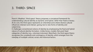 3. THIRD- SPACE
•
Homi K. Bhabha’s “third space” theory proposes a conceptual framework for
understanding cultural identity as dynamic and hybrid, rather than fixed or binary.
At its core, the third space represents an interstitial zone where diverse cultural
influences intersect and interact, giving rise to new forms of identity and
subjectivity.
It challenges conventional notions of identity by emphasizing the fluid and hybrid
nature of cultural identity formation. Unlike binary models that posit fixed
categories of identity (e.g., colonizer/colonized, West/East), the third space theory
recognizes the complexity and contingency of identity, which emerges from the
interplay of multiple cultural, social, and historical factors.
 