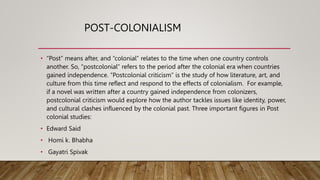 POST-COLONIALISM
• “Post” means after, and “colonial” relates to the time when one country controls
another. So, “postcolonial” refers to the period after the colonial era when countries
gained independence. “Postcolonial criticism” is the study of how literature, art, and
culture from this time reflect and respond to the effects of colonialism. For example,
if a novel was written after a country gained independence from colonizers,
postcolonial criticism would explore how the author tackles issues like identity, power,
and cultural clashes influenced by the colonial past. Three important figures in Post
colonial studies:
• Edward Said
• Homi k. Bhabha
• Gayatri Spivak
 