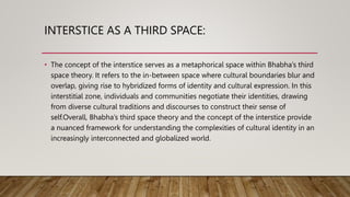 INTERSTICE AS A THIRD SPACE:
• The concept of the interstice serves as a metaphorical space within Bhabha’s third
space theory. It refers to the in-between space where cultural boundaries blur and
overlap, giving rise to hybridized forms of identity and cultural expression. In this
interstitial zone, individuals and communities negotiate their identities, drawing
from diverse cultural traditions and discourses to construct their sense of
self.Overall, Bhabha’s third space theory and the concept of the interstice provide
a nuanced framework for understanding the complexities of cultural identity in an
increasingly interconnected and globalized world.
 