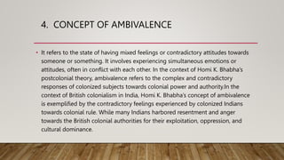 4. CONCEPT OF AMBIVALENCE
• It refers to the state of having mixed feelings or contradictory attitudes towards
someone or something. It involves experiencing simultaneous emotions or
attitudes, often in conflict with each other. In the context of Homi K. Bhabha’s
postcolonial theory, ambivalence refers to the complex and contradictory
responses of colonized subjects towards colonial power and authority.In the
context of British colonialism in India, Homi K. Bhabha’s concept of ambivalence
is exemplified by the contradictory feelings experienced by colonized Indians
towards colonial rule. While many Indians harbored resentment and anger
towards the British colonial authorities for their exploitation, oppression, and
cultural dominance.
 