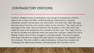 CONTRADICTORY EMOTIONS
• In Homi K. Bhabha’s theory of ambivalence, the concept of contradictory emotions
refers to the complex and often conflicting feelings experienced by colonized
individuals towards colonial power and authority.On one hand, they might feel angry
and upset about how they were treated unfairly by the colonizers. They might want to
rebel against the unfair rules and treatment they faced.But on the other hand, they
might also want to be accepted by the colonizers and their ways. They might want to
be seen as valuable and respected within the system the colonizers created.This mix of
feelings creates a kind of inner struggle for colonized people. They have to balance
their anger and desire for change with their hope for acceptance and validation from
the colonizers. This inner conflict is called ambivalence. It shows how complex and
challenging the relationship between colonized people and colonizers can be.
 