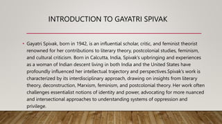 INTRODUCTION TO GAYATRI SPIVAK
• Gayatri Spivak, born in 1942, is an influential scholar, critic, and feminist theorist
renowned for her contributions to literary theory, postcolonial studies, feminism,
and cultural criticism. Born in Calcutta, India, Spivak’s upbringing and experiences
as a woman of Indian descent living in both India and the United States have
profoundly influenced her intellectual trajectory and perspectives.Spivak’s work is
characterized by its interdisciplinary approach, drawing on insights from literary
theory, deconstruction, Marxism, feminism, and postcolonial theory. Her work often
challenges essentialist notions of identity and power, advocating for more nuanced
and intersectional approaches to understanding systems of oppression and
privilege.
 