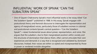 INFLUENTIAL’ WORK OF SPIVAK “CAN THE
SUBALTERN SPEAK”
• One of Gayatri Chakravorty Spivak’s most influential works is her essay titled “Can
the Subaltern Speak?” published in 1988. In this essay, Spivak engages with
postcolonial theory and feminist discourse to interrogate the representation and
agency of marginalized voices, particularly those of subaltern women in colonial
and postcolonial contexts.Spivak’s central question—“Can the Subaltern
Speak?”—raises fundamental issues about power, representation, and voice. She
argues that the subaltern, due to their marginalized position within society and
the structures of domination that silence them, often cannot articulate their own
experiences and demands in a way that is recognized and validated by dominant
discourses. Instead, their voices are either co-opted and misrepresented by those
in power or rendered invisible altogether.
 
