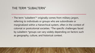 THE TERM “SUBALTERN”
• The term “subaltern”* originally comes from military jargon,
referring to individuals or groups who are subordinate or
marginalized within a hierarchical system, often in the context of
colonial or postcolonial societies. *The specific challenges faced
by subaltern *groups can vary widely depending on factors such
as geography, culture, and historical context.
 