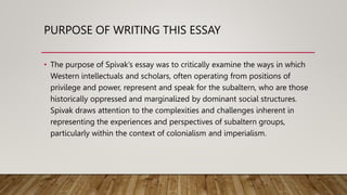 PURPOSE OF WRITING THIS ESSAY
• The purpose of Spivak’s essay was to critically examine the ways in which
Western intellectuals and scholars, often operating from positions of
privilege and power, represent and speak for the subaltern, who are those
historically oppressed and marginalized by dominant social structures.
Spivak draws attention to the complexities and challenges inherent in
representing the experiences and perspectives of subaltern groups,
particularly within the context of colonialism and imperialism.
 