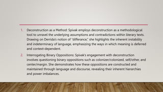 1. Deconstruction as a Method: Spivak employs deconstruction as a methodological
tool to unravel the underlying assumptions and contradictions within literary texts.
Drawing on Derrida’s notion of “differance,” she highlights the inherent instability
and indeterminacy of language, emphasizing the ways in which meaning is deferred
and context-dependent.
2. Interrogating Binary Oppositions: Spivak’s engagement with deconstruction
involves questioning binary oppositions such as colonizer/colonized, self/other, and
center/margin. She demonstrates how these oppositions are constructed and
maintained through language and discourse, revealing their inherent hierarchies
and power imbalances.
 