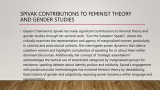 SPIVAK CONTRIBUTIONS TO FEMINIST THEORY
AND GENDER STUDIES
• Gayatri Chakravorty Spivak has made significant contributions to feminist theory and
gender studies through her seminal work, “Can the Subaltern Speak?,” where she
critically examines the representation and agency of marginalized women, particularly
in colonial and postcolonial contexts. She interrogates power dynamics that silence
subaltern women and highlights complexities of speaking for or about them within
dominant discourses. Additionally, her concept of “strategic essentialism”
acknowledges the tactical use of essentialist categories by marginalized groups for
resistance, sparking debates about identity politics and solidarity. Spivak’s engagement
with poststructuralist methodologies has enriched feminist theory by destabilizing
fixed notions of gender and subjectivity, exposing power dynamics within language and
representation.
 