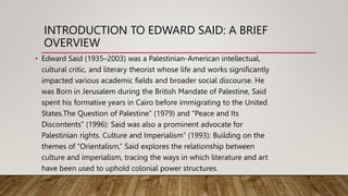 INTRODUCTION TO EDWARD SAID: A BRIEF
OVERVIEW
• Edward Said (1935–2003) was a Palestinian-American intellectual,
cultural critic, and literary theorist whose life and works significantly
impacted various academic fields and broader social discourse. He
was Born in Jerusalem during the British Mandate of Palestine, Said
spent his formative years in Cairo before immigrating to the United
States.The Question of Palestine” (1979) and “Peace and Its
Discontents” (1996): Said was also a prominent advocate for
Palestinian rights. Culture and Imperialism” (1993): Building on the
themes of “Orientalism,” Said explores the relationship between
culture and imperialism, tracing the ways in which literature and art
have been used to uphold colonial power structures.
 