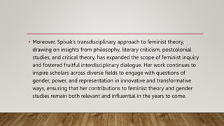 • Moreover, Spivak’s transdisciplinary approach to feminist theory,
drawing on insights from philosophy, literary criticism, postcolonial
studies, and critical theory, has expanded the scope of feminist inquiry
and fostered fruitful interdisciplinary dialogue. Her work continues to
inspire scholars across diverse fields to engage with questions of
gender, power, and representation in innovative and transformative
ways, ensuring that her contributions to feminist theory and gender
studies remain both relevant and influential in the years to come.
 
