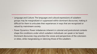• Language and Culture: The languages and cultural expressions of subaltern
groups may be marginalized or suppressed within dominant discourses, making it
difficult for them to articulate their experiences in ways that are recognized or
valued by mainstream society.
• Power Dynamics: Power imbalances inherent in colonial and postcolonial contexts
shape the conditions under which subaltern individuals can speak or be heard.
Dominant discourses may prioritize the voices and perspectives of the colonizers
or elites, while marginalizing or silencing those of the subaltern.
 