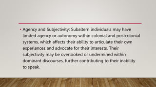 • Agency and Subjectivity: Subaltern individuals may have
limited agency or autonomy within colonial and postcolonial
systems, which affects their ability to articulate their own
experiences and advocate for their interests. Their
subjectivity may be overlooked or undermined within
dominant discourses, further contributing to their inability
to speak.
 
