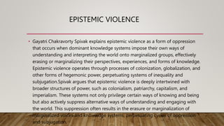 EPISTEMIC VIOLENCE
• Gayatri Chakravorty Spivak explains epistemic violence as a form of oppression
that occurs when dominant knowledge systems impose their own ways of
understanding and interpreting the world onto marginalized groups, effectively
erasing or marginalizing their perspectives, experiences, and forms of knowledge.
Epistemic violence operates through processes of colonization, globalization, and
other forms of hegemonic power, perpetuating systems of inequality and
subjugation.Spivak argues that epistemic violence is deeply intertwined with
broader structures of power, such as colonialism, patriarchy, capitalism, and
imperialism. These systems not only privilege certain ways of knowing and being
but also actively suppress alternative ways of understanding and engaging with
the world. This suppression often results in the erasure or marginalization of
marginalized voices and knowledge systems, perpetuating cycles of oppression
and subjugation.
 