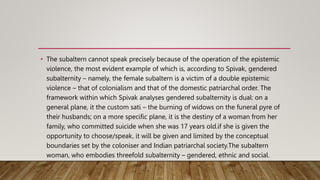 • The subaltern cannot speak precisely because of the operation of the epistemic
violence, the most evident example of which is, according to Spivak, gendered
subalternity – namely, the female subaltern is a victim of a double epistemic
violence – that of colonialism and that of the domestic patriarchal order. The
framework within which Spivak analyses gendered subalternity is dual: on a
general plane, it the custom sati – the burning of widows on the funeral pyre of
their husbands; on a more specific plane, it is the destiny of a woman from her
family, who committed suicide when she was 17 years old.if she is given the
opportunity to choose/speak, it will be given and limited by the conceptual
boundaries set by the coloniser and Indian patriarchal society.The subaltern
woman, who embodies threefold subalternity – gendered, ethnic and social.
 