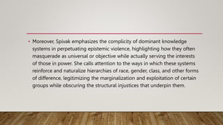 • Moreover, Spivak emphasizes the complicity of dominant knowledge
systems in perpetuating epistemic violence, highlighting how they often
masquerade as universal or objective while actually serving the interests
of those in power. She calls attention to the ways in which these systems
reinforce and naturalize hierarchies of race, gender, class, and other forms
of difference, legitimizing the marginalization and exploitation of certain
groups while obscuring the structural injustices that underpin them.
 