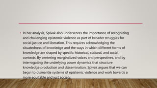 • In her analysis, Spivak also underscores the importance of recognizing
and challenging epistemic violence as part of broader struggles for
social justice and liberation. This requires acknowledging the
situatedness of knowledge and the ways in which different forms of
knowledge are shaped by specific historical, cultural, and social
contexts. By centering marginalized voices and perspectives, and by
interrogating the underlying power dynamics that structure
knowledge production and dissemination, Spivak argues that we can
begin to dismantle systems of epistemic violence and work towards a
more equitable and just society.
 