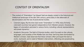 CONTEXT OF ORIENTALISM
• The context of “Orientalism” by Edward Said are deeply rooted in the historical and
intellectual landscape of the late 20th century, particularly in the aftermath of
decolonization and the rise of postcolonial studies.
1. Colonial Legacy: By the time Said wrote “Orientalism” in 1978, many formerly
colonized countries had gained independence from Western powers. However, the
legacy of colonialism persisted in various forms, including cultural representations
and power dynamics.
2. Academic Discourse: The field of Oriental studies, which focused on the cultures,
languages, and societies of the Middle East and Asia, had long been dominated by
Western scholars. Said observed that these scholars often portrayed the East as
exotic, backward, and in need of Western intervention, reflecting and perpetuating
colonial attitudes.
 