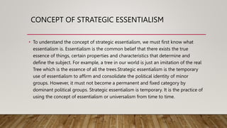 CONCEPT OF STRATEGIC ESSENTIALISM
• To understand the concept of strategic essentialism, we must first know what
essentialism is. Essentialism is the common belief that there exists the true
essence of things, certain properties and characteristics that determine and
define the subject. For example, a tree in our world is just an imitation of the real
Tree which is the essence of all the trees.Strategic essentialism is the temporary
use of essentialism to affirm and consolidate the political identity of minor
groups. However, it must not become a permanent and fixed category by
dominant political groups. Strategic essentialism is temporary. It is the practice of
using the concept of essentialism or universalism from time to time.
 