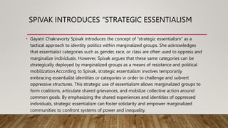 SPIVAK INTRODUCES “STRATEGIC ESSENTIALISM
• Gayatri Chakravorty Spivak introduces the concept of “strategic essentialism” as a
tactical approach to identity politics within marginalized groups. She acknowledges
that essentialist categories such as gender, race, or class are often used to oppress and
marginalize individuals. However, Spivak argues that these same categories can be
strategically deployed by marginalized groups as a means of resistance and political
mobilization.According to Spivak, strategic essentialism involves temporarily
embracing essentialist identities or categories in order to challenge and subvert
oppressive structures. This strategic use of essentialism allows marginalized groups to
form coalitions, articulate shared grievances, and mobilize collective action around
common goals. By emphasizing the shared experiences and identities of oppressed
individuals, strategic essentialism can foster solidarity and empower marginalized
communities to confront systems of power and inequality.
 