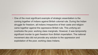 • One of the most significant example of strategic essentialism is the
coming together of Indians against British colonial rule. During the Indian
struggle for freedom, all Indians irrespective of their caste and religion
came together against the oppressive British rule. This unifying act
overlooks the poor, working class marginals. However, it was temporarily
significant inorder to gain freedom from British imperialism. The national
movement also did not provide any solution to the oppression and
exploitation of the poor, working class Indians.
 