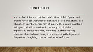 CONCLUSION
• In a nutshell, it is clear that the contributions of Said, Spivak, and
Bhabha have been instrumental in shaping postcolonial studies as a
vibrant and interdisciplinary field of inquiry. Their insights continue
to inspire critical interventions in the study of colonialism,
imperialism, and globalization, reminding us of the ongoing
relevance of postcolonial theory in understanding the legacies of
the past and imagining more just and inclusive futures.
 