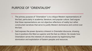 PURPOSE OF “ORIENTALISM”
1. The primary purpose of “Orientalism” is to critique Western representations of
the East, particularly in academia, literature, and popular culture. Said argues
that these representations are not objective reflections of reality but rather
constructed narratives that serve to justify Western dominance and control over
the East.
2. Said exposes the power dynamics inherent in Orientalist discourse, showing
how it positions the West as superior and the East as inferior. He reveals how
Orientalism serves the interests of colonial powers by legitimizing their
domination and exploitation of Eastern peoples and resources.
 