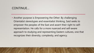 CONTINUE…
• Another purpose is Empowering the Other: By challenging
Orientalist stereotypes and essentialist thinking, Said seeks to
empower the peoples of the East and assert their right to self-
representation. He calls for a more nuanced and self-aware
approach to studying and representing Eastern cultures, one that
recognizes their diversity, complexity, and agency.
 