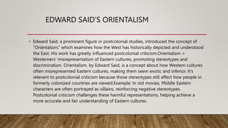 EDWARD SAID’S ORIENTALISM
• Edward Said, a prominent figure in postcolonial studies, introduced the concept of
“Orientalism,” which examines how the West has historically depicted and understood
the East. His work has greatly influenced postcolonial criticism.Orientalism =
Westerners' misrepresentation of Eastern cultures, promoting stereotypes and
discrimination. Orientalism, by Edward Said, is a concept about how Western cultures
often misrepresented Eastern cultures, making them seem exotic and inferior. It's
relevant to postcolonial criticism because those stereotypes still affect how people in
formerly colonized countries are viewed.Example: In old movies, Middle Eastern
characters are often portrayed as villains, reinforcing negative stereotypes.
Postcolonial criticism challenges these harmful representations, helping achieve a
more accurate and fair understanding of Eastern cultures.
 