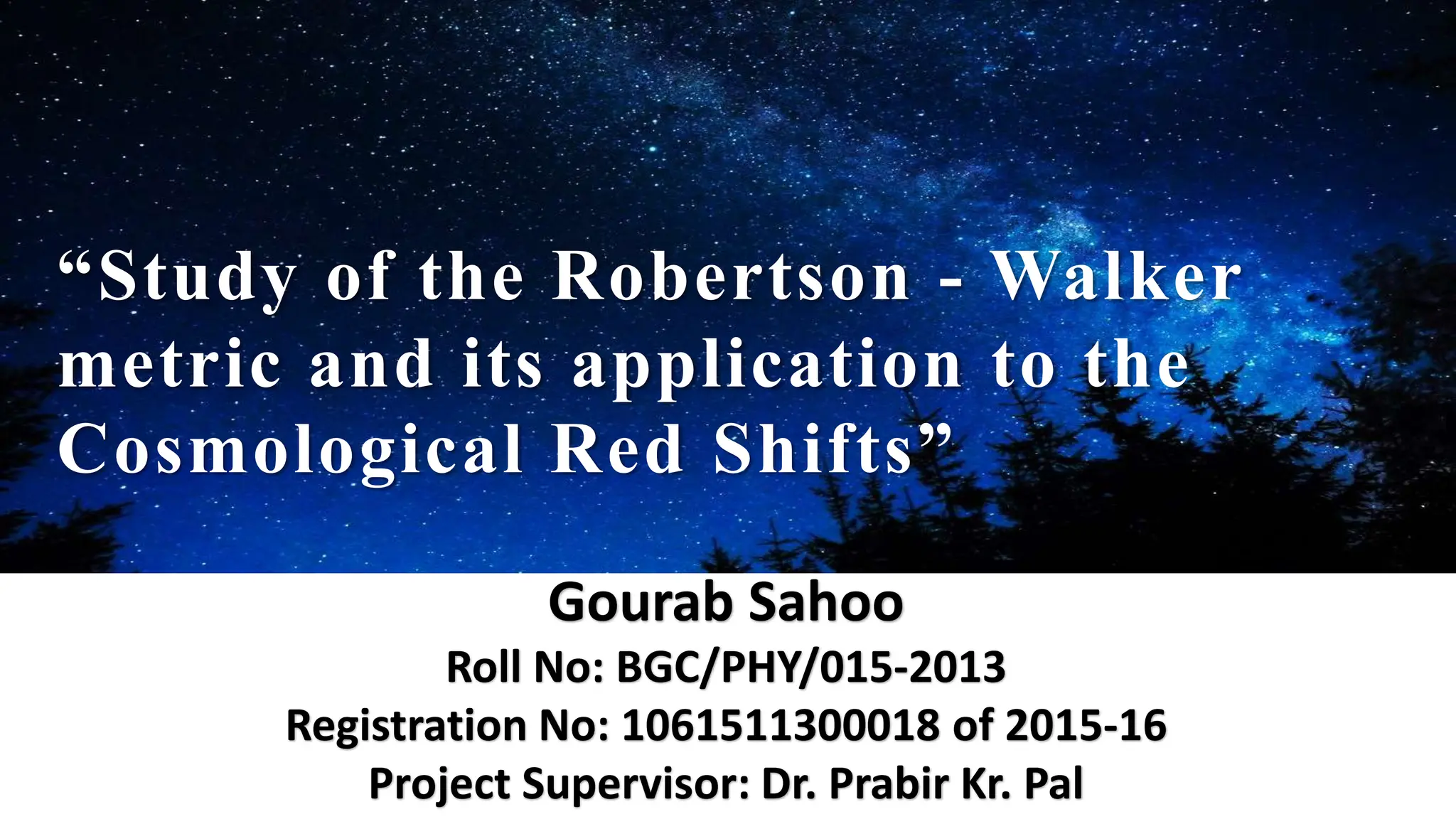 “Study of the Robertson - Walker
metric and its application to the
Cosmological Red Shifts”
Gourab Sahoo
Roll No: BGC/PHY/015-2013
Registration No: 1061511300018 of 2015-16
Project Supervisor: Dr. Prabir Kr. Pal
 