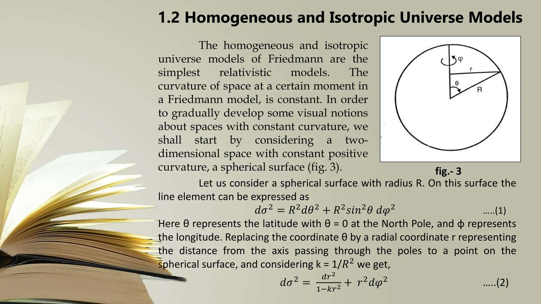 1.2 Homogeneous and Isotropic Universe Models
The homogeneous and isotropic
universe models of Friedmann are the
simplest relativistic models. The
curvature of space at a certain moment in
a Friedmann model, is constant. In order
to gradually develop some visual notions
about spaces with constant curvature, we
shall start by considering a two-
dimensional space with constant positive
curvature, a spherical surface (fig. 3). fig.- 3
Let us consider a spherical surface with radius R. On this surface the
line element can be expressed as
𝑑𝜎2
= 𝑅2
𝑑𝜃2
+ 𝑅2
𝑠𝑖𝑛2
𝜃 𝑑𝜑2
…..(1)
Here θ represents the latitude with θ = 0 at the North Pole, and φ represents
the longitude. Replacing the coordinate θ by a radial coordinate r representing
the distance from the axis passing through the poles to a point on the
spherical surface, and considering k = 1/𝑅2 we get,
𝑑𝜎2 =
𝑑𝑟2
1−𝑘𝑟2 + 𝑟2𝑑𝜑2 …..(2)
 