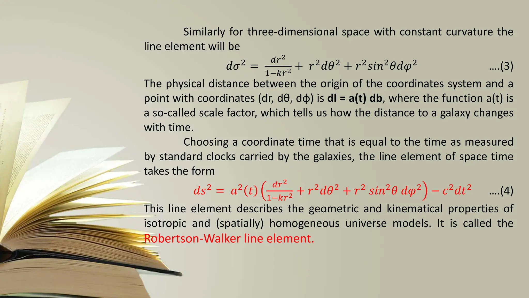 Similarly for three-dimensional space with constant curvature the
line element will be
𝑑𝜎2 =
𝑑𝑟2
1−𝑘𝑟2 + 𝑟2𝑑𝜃2 + 𝑟2𝑠𝑖𝑛2𝜃𝑑𝜑2 ….(3)
The physical distance between the origin of the coordinates system and a
point with coordinates (dr, dθ, dφ) is dl = a(t) db, where the function a(t) is
a so-called scale factor, which tells us how the distance to a galaxy changes
with time.
Choosing a coordinate time that is equal to the time as measured
by standard clocks carried by the galaxies, the line element of space time
takes the form
𝑑𝑠2 = 𝑎2 𝑡
𝑑𝑟2
1−𝑘𝑟2 + 𝑟2𝑑𝜃2 + 𝑟2 𝑠𝑖𝑛2𝜃 𝑑𝜑2 − 𝑐2𝑑𝑡2 ….(4)
This line element describes the geometric and kinematical properties of
isotropic and (spatially) homogeneous universe models. It is called the
Robertson-Walker line element.
 