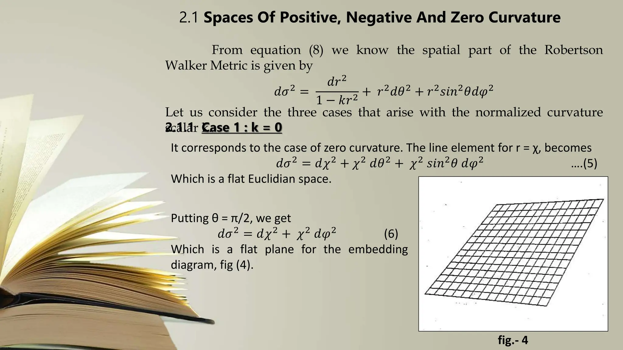 2.1 Spaces Of Positive, Negative And Zero Curvature
From equation (8) we know the spatial part of the Robertson
Walker Metric is given by
𝑑𝜎2 =
𝑑𝑟2
1 − 𝑘𝑟2
+ 𝑟2𝑑𝜃2 + 𝑟2𝑠𝑖𝑛2𝜃𝑑𝜑2
Let us consider the three cases that arise with the normalized curvature
scalar k.
2.1.1 Case 1 : k = 0
It corresponds to the case of zero curvature. The line element for r = χ, becomes
𝑑𝜎2
= 𝑑𝜒2
+ 𝜒2
𝑑𝜃2
+ 𝜒2
𝑠𝑖𝑛2
𝜃 𝑑𝜑2
….(5)
Which is a flat Euclidian space.
Putting θ = π/2, we get
𝑑𝜎2 = 𝑑𝜒2 + 𝜒2 𝑑𝜑2 (6)
Which is a flat plane for the embedding
diagram, fig (4).
fig.- 4
 