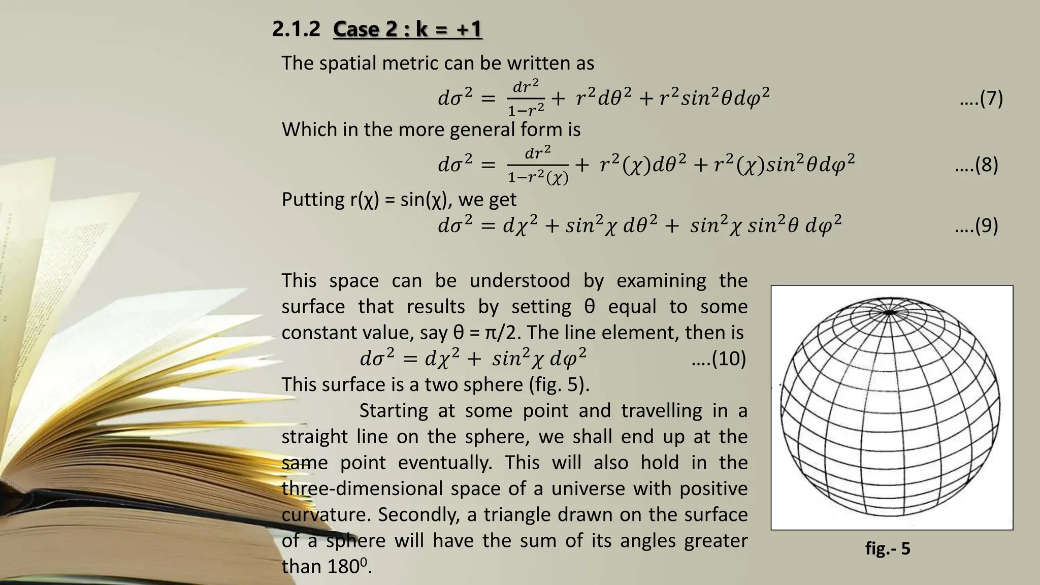 2.1.2 Case 2 : k = +1
The spatial metric can be written as
𝑑𝜎2
=
𝑑𝑟2
1−𝑟2 + 𝑟2
𝑑𝜃2
+ 𝑟2
𝑠𝑖𝑛2
𝜃𝑑𝜑2
….(7)
Which in the more general form is
𝑑𝜎2 =
𝑑𝑟2
1−𝑟2(𝜒)
+ 𝑟2(𝜒)𝑑𝜃2 + 𝑟2(𝜒)𝑠𝑖𝑛2𝜃𝑑𝜑2 ….(8)
Putting r(χ) = sin(χ), we get
𝑑𝜎2
= 𝑑𝜒2
+ 𝑠𝑖𝑛2
𝜒 𝑑𝜃2
+ 𝑠𝑖𝑛2
𝜒 𝑠𝑖𝑛2
𝜃 𝑑𝜑2
….(9)
This space can be understood by examining the
surface that results by setting θ equal to some
constant value, say θ = π/2. The line element, then is
𝑑𝜎2 = 𝑑𝜒2 + 𝑠𝑖𝑛2𝜒 𝑑𝜑2 ….(10)
This surface is a two sphere (fig. 5).
Starting at some point and travelling in a
straight line on the sphere, we shall end up at the
same point eventually. This will also hold in the
three-dimensional space of a universe with positive
curvature. Secondly, a triangle drawn on the surface
of a sphere will have the sum of its angles greater
than 1800.
fig.- 5
 