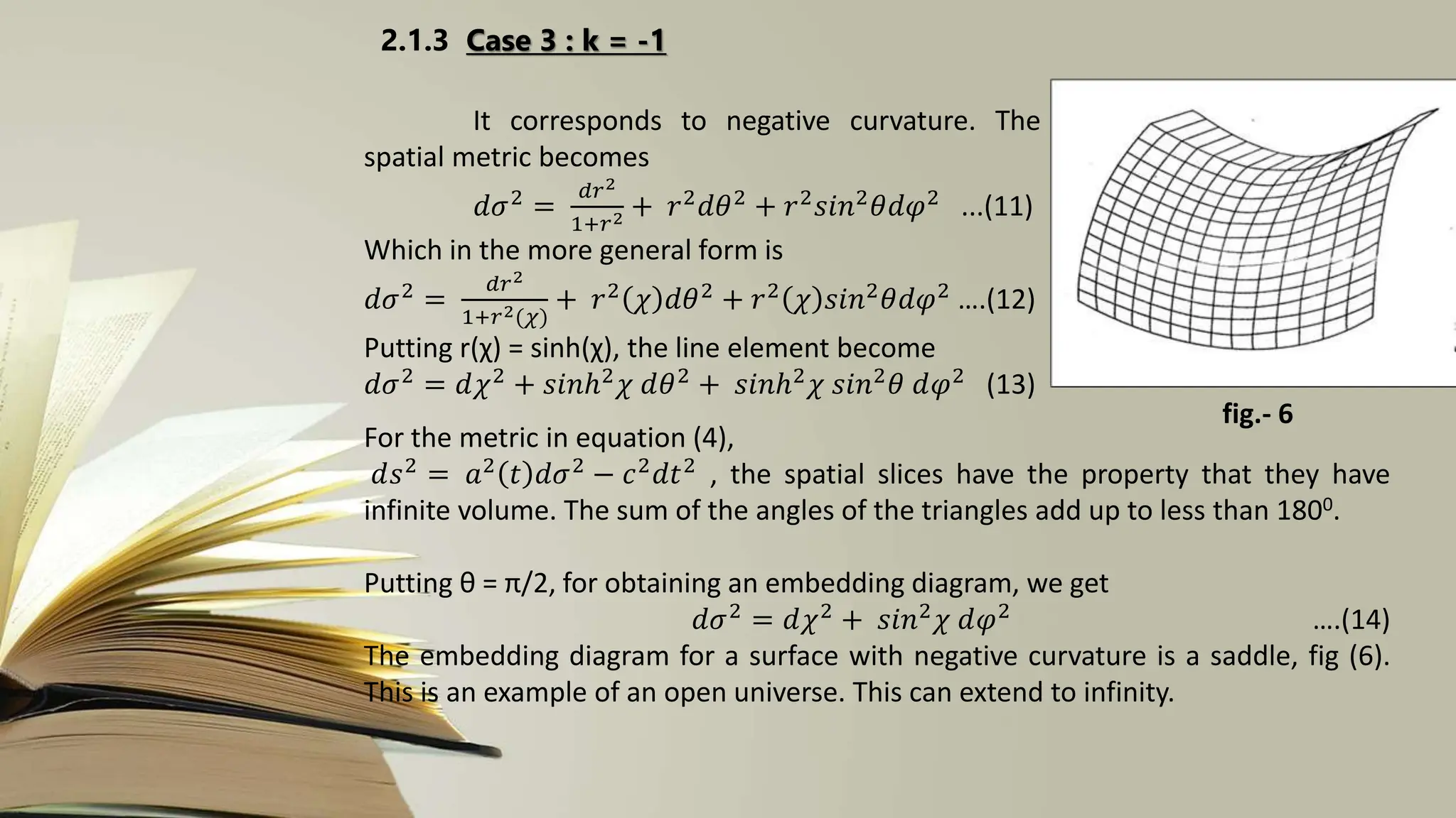 2.1.3 Case 3 : k = -1
It corresponds to negative curvature. The
spatial metric becomes
𝑑𝜎2 =
𝑑𝑟2
1+𝑟2 + 𝑟2𝑑𝜃2 + 𝑟2𝑠𝑖𝑛2𝜃𝑑𝜑2 ...(11)
Which in the more general form is
𝑑𝜎2
=
𝑑𝑟2
1+𝑟2(𝜒)
+ 𝑟2
𝜒 𝑑𝜃2
+ 𝑟2
𝜒 𝑠𝑖𝑛2
𝜃𝑑𝜑2
….(12)
Putting r(χ) = sinh(χ), the line element become
𝑑𝜎2 = 𝑑𝜒2 + 𝑠𝑖𝑛ℎ2𝜒 𝑑𝜃2 + 𝑠𝑖𝑛ℎ2𝜒 𝑠𝑖𝑛2𝜃 𝑑𝜑2 (13)
For the metric in equation (4),
𝑑𝑠2 = 𝑎2 𝑡 𝑑𝜎2 − 𝑐2𝑑𝑡2 , the spatial slices have the property that they have
infinite volume. The sum of the angles of the triangles add up to less than 1800.
Putting θ = π/2, for obtaining an embedding diagram, we get
𝑑𝜎2
= 𝑑𝜒2
+ 𝑠𝑖𝑛2
𝜒 𝑑𝜑2
….(14)
The embedding diagram for a surface with negative curvature is a saddle, fig (6).
This is an example of an open universe. This can extend to infinity.
fig.- 6
 
