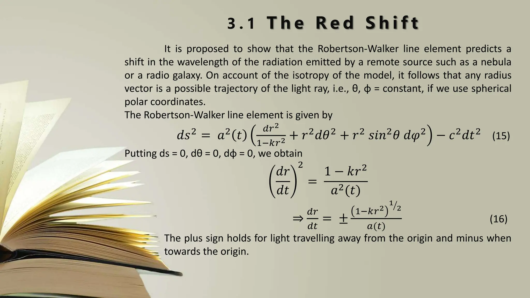 3 . 1 T h e R e d S h i f t
It is proposed to show that the Robertson-Walker line element predicts a
shift in the wavelength of the radiation emitted by a remote source such as a nebula
or a radio galaxy. On account of the isotropy of the model, it follows that any radius
vector is a possible trajectory of the light ray, i.e., θ, φ = constant, if we use spherical
polar coordinates.
The Robertson-Walker line element is given by
𝑑𝑠2 = 𝑎2 𝑡
𝑑𝑟2
1−𝑘𝑟2 + 𝑟2𝑑𝜃2 + 𝑟2 𝑠𝑖𝑛2𝜃 𝑑𝜑2 − 𝑐2𝑑𝑡2 (15)
Putting ds = 0, dθ = 0, dφ = 0, we obtain
𝑑𝑟
𝑑𝑡
2
=
1 − 𝑘𝑟2
𝑎2(𝑡)
⇒
𝑑𝑟
𝑑𝑡
= ±
1−𝑘𝑟2
1
2
𝑎(𝑡)
(16)
The plus sign holds for light travelling away from the origin and minus when
towards the origin.
 